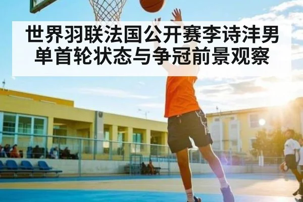 世界羽联法国公开赛李诗沣男单首轮状态与争冠前景观察 - kaiyun